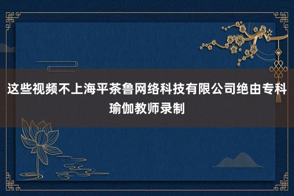这些视频不上海平茶鲁网络科技有限公司绝由专科瑜伽教师录制