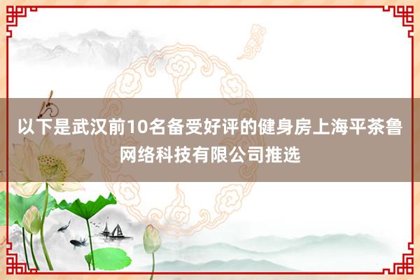 以下是武汉前10名备受好评的健身房上海平茶鲁网络科技有限公司推选